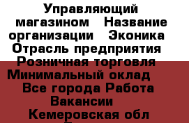 Управляющий магазином › Название организации ­ Эконика › Отрасль предприятия ­ Розничная торговля › Минимальный оклад ­ 1 - Все города Работа » Вакансии   . Кемеровская обл.,Топки г.